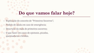 Do que vamos falar hoje?
– Explicação do conceito de “Primeiros Socorros”;
– Pedido de ajuda em caso de emergência;
– Descrição da mala de primeiros socorros;
– O que fazer em casos de epistaxis, picadas,
queimaduras e feridas.
 