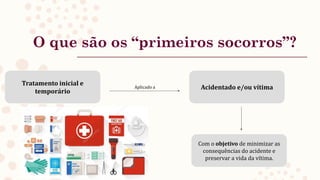 O que são os “primeiros socorros”?
Tratamento inicial e
temporário
Acidentado e/ou vítima
Aplicado a
Com o objetivo de minimizar as
consequências do acidente e
preservar a vida da vítima.
 