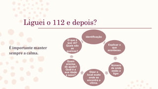 Liguei o 112 e depois?
É importante manter
sempre a calma.
Identificação
Explicar o
que
aconteceu.
Número
de onde
estão a
ligar.
Dizer o
local exato
onde se
encontra a
vítima.
Quem
precisa
de ajuda?
Qual é a
sua idade
e sexo?
O que é
que vê?
Quais são
as
queixas?
 