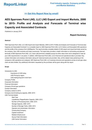 Find Industry reports, Company profiles
ReportLinker                                                                                                   and Market Statistics



                                             >> Get this Report Now by email!

AES Sparrows Point LNG, LLC LNG Export and Import Markets, 2000
to 2015- Profile and Analysis and Forecasts of Terminal wise
Capacity and Associated Contracts
Published on January 2010

                                                                                                                                                      Report Summary

Abstract


"AES Sparrows Point LNG, LLC LNG Export and Import Markets, 2000 to 2015- Profile and Analysis and Forecasts of Terminal wise
Capacity and Associated Contracts" is a complete report on AES Sparrows Point LNG, LLC's histroic and forecasted LNG operations
and the profile of the company from LNGReports. The report provides complete details of LNG export and import terminals owned by
the company, their LNG contracts and trade movements. The report also provides in depth information on all existing and planned
terminals of AES Sparrows Point LNG, LLC. Each LNG terminal is detailed across its entire value chain and is designed to meet all
your LNG requirements in one place. In addition, AES Sparrows Point LNG, LLC's financial and operational data is provided. Key
contact information and employs information along wih historical events are provided. Also, all the related news pertaining to the
company's LNG operations are analyzed. AES Sparrows Point LNG, LLC business structure and operations across oil and gas value
chain are also briefed. Any additional information requested by the purchaser will be given along with the report.


Scope


Introduction to LNG
             Importance of LNG today
             LNG Pricing by region
             LNG trading-long term/ short term
Company Profile
Corporate Information
Financial Information
Company Oil and gas operations
Contact information
Company outlook to 2015
Company benchmarking by capacity, 2000- 2015
LNG Terminal details
                Start Year
                Liquefaction/ Regasification Capacity, 2000- 2015
                Number of Processing trains, 2000- 2015
                Storage Capacity, 2000- 2015
                Number of Storage Tanks, 2000- 2015
                Operator and shareholder information
                Constructing Company
                Capital Investment
                Related Infrastructure
                Source Field Information
                LNG Carrier Information


AES Sparrows Point LNG, LLC LNG Export and Import Markets, 2000 to 2015- Profile and Analysis and Forecasts of Terminal wise Capacity and Associated Contracts   Page 1/5
 
