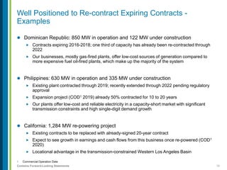 10Contains Forward-Looking Statements
1. Commercial Operation Date
 Dominican Republic: 850 MW in operation and 122 MW under construction
 Contracts expiring 2016-2018; one third of capacity has already been re-contracted through
2022
 Our businesses, mostly gas-fired plants, offer low-cost sources of generation compared to
more expensive fuel oil-fired plants, which make up the majority of the system
 Philippines: 630 MW in operation and 335 MW under construction
 Existing plant contracted through 2019; recently extended through 2022 pending regulatory
approval
 Expansion project (COD1 2019) already 50% contracted for 10 to 20 years
 Our plants offer low-cost and reliable electricity in a capacity-short market with significant
transmission constraints and high single-digit demand growth
 California: 1,284 MW re-powering project
 Existing contracts to be replaced with already-signed 20-year contract
 Expect to see growth in earnings and cash flows from this business once re-powered (COD1
2020)
 Locational advantage in the transmission-constrained Western Los Angeles Basin
Well Positioned to Re-contract Expiring Contracts -
Examples
 