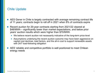 11Contains Forward-Looking Statements
 AES Gener in Chile is largely contracted with average remaining contract life
of 11 years; contracts begin to roll off in 2021 when 8% of contracts expire
 Recent auction for 20-year contracts starting from 2021/22 cleared at
$48/MWh – significantly lower than market expectations, and below prior
years’ auction results which were higher than $70/MWh
 We believe recent auction not necessarily indicative of the long-term price level
 Assumptions underlying the recent auction outcome may have been aggressive on
capital cost declines, load factors, and the all-in cost to support renewable assets
with 24/7 load-following obligation
 AES’ reliable and competitive portfolio is well positioned to meet Chilean
energy needs
Chile Update
 