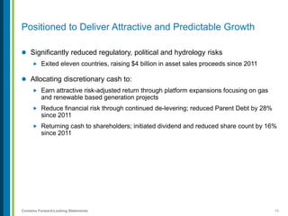14Contains Forward-Looking Statements
Positioned to Deliver Attractive and Predictable Growth
 Significantly reduced regulatory, political and hydrology risks
 Exited eleven countries, raising $4 billion in asset sales proceeds since 2011
 Allocating discretionary cash to:
 Earn attractive risk-adjusted return through platform expansions focusing on gas
and renewable based generation projects
 Reduce financial risk through continued de-levering; reduced Parent Debt by 28%
since 2011
 Returning cash to shareholders; initiated dividend and reduced share count by 16%
since 2011
 