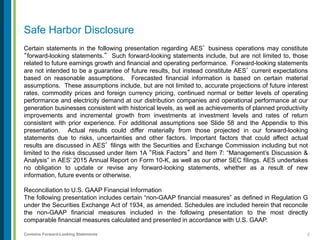 2Contains Forward-Looking Statements
Safe Harbor Disclosure
Certain statements in the following presentation regarding AES’ business operations may constitute
“forward-looking statements.” Such forward-looking statements include, but are not limited to, those
related to future earnings growth and financial and operating performance. Forward-looking statements
are not intended to be a guarantee of future results, but instead constitute AES’ current expectations
based on reasonable assumptions. Forecasted financial information is based on certain material
assumptions. These assumptions include, but are not limited to, accurate projections of future interest
rates, commodity prices and foreign currency pricing, continued normal or better levels of operating
performance and electricity demand at our distribution companies and operational performance at our
generation businesses consistent with historical levels, as well as achievements of planned productivity
improvements and incremental growth from investments at investment levels and rates of return
consistent with prior experience. For additional assumptions see Slide 58 and the Appendix to this
presentation. Actual results could differ materially from those projected in our forward-looking
statements due to risks, uncertainties and other factors. Important factors that could affect actual
results are discussed in AES’ filings with the Securities and Exchange Commission including but not
limited to the risks discussed under Item 1A “Risk Factors” and Item 7: “Management’s Discussion &
Analysis” in AES’ 2015 Annual Report on Form 10-K, as well as our other SEC filings. AES undertakes
no obligation to update or revise any forward-looking statements, whether as a result of new
information, future events or otherwise.
Reconciliation to U.S. GAAP Financial Information
The following presentation includes certain “non-GAAP financial measures” as defined in Regulation G
under the Securities Exchange Act of 1934, as amended. Schedules are included herein that reconcile
the non-GAAP financial measures included in the following presentation to the most directly
comparable financial measures calculated and presented in accordance with U.S. GAAP.
 