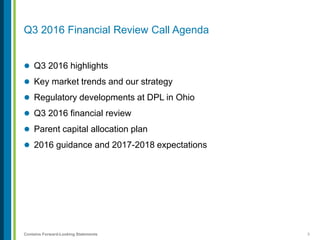 3Contains Forward-Looking Statements
Q3 2016 Financial Review Call Agenda
 Q3 2016 highlights
 Key market trends and our strategy
 Regulatory developments at DPL in Ohio
 Q3 2016 financial review
 Parent capital allocation plan
 2016 guidance and 2017-2018 expectations
 