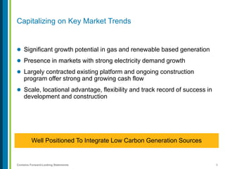 5Contains Forward-Looking Statements
Capitalizing on Key Market Trends
 Significant growth potential in gas and renewable based generation
 Presence in markets with strong electricity demand growth
 Largely contracted existing platform and ongoing construction
program offer strong and growing cash flow
 Scale, locational advantage, flexibility and track record of success in
development and construction
Well Positioned To Integrate Low Carbon Generation Sources
 