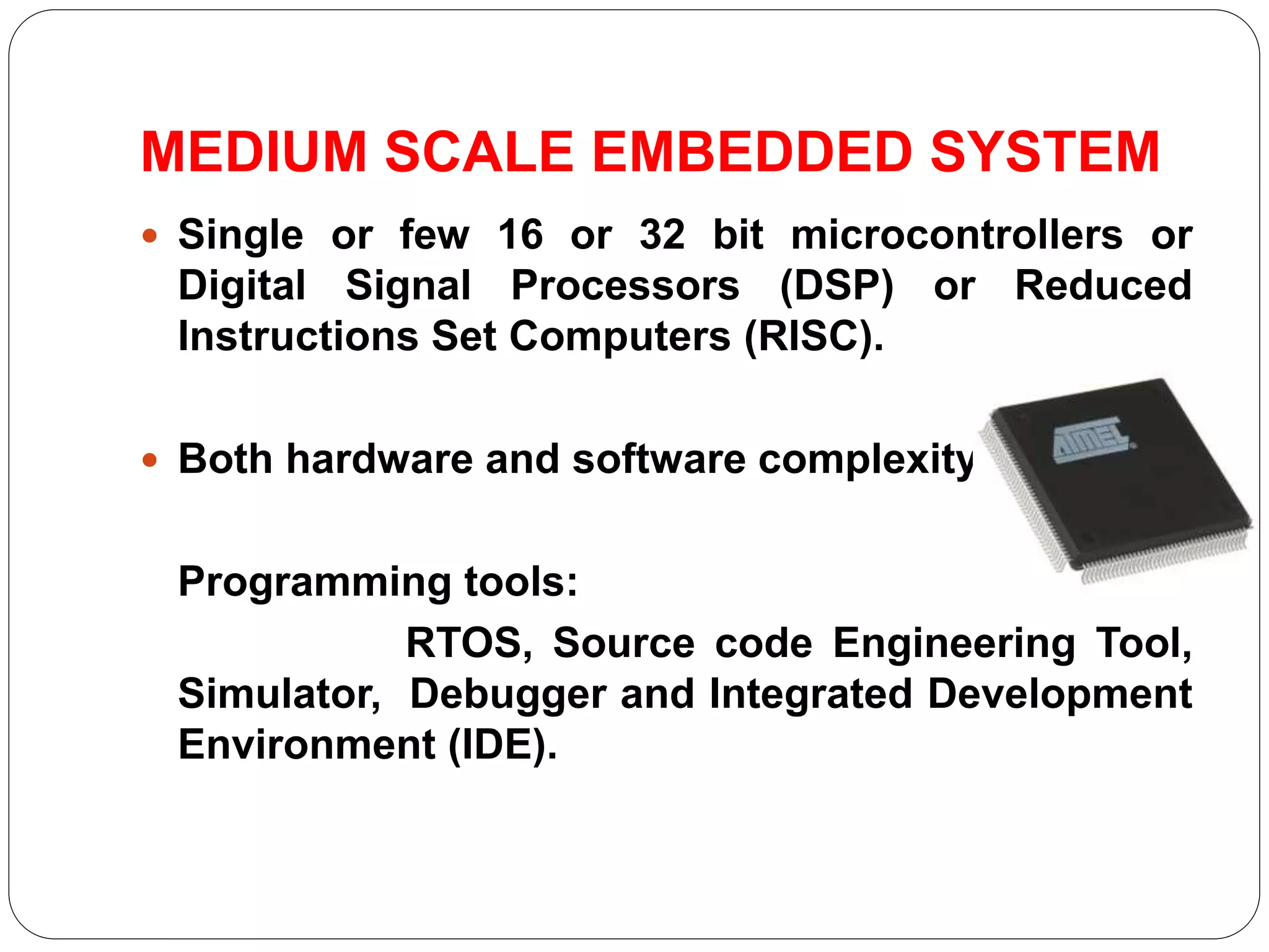 MEDIUM SCALE EMBEDDED SYSTEM
 Single or few 16 or 32 bit microcontrollers or
Digital Signal Processors (DSP) or Reduced
Instructions Set Computers (RISC).
 Both hardware and software complexity.
Programming tools:
RTOS, Source code Engineering Tool,
Simulator, Debugger and Integrated Development
Environment (IDE).
 
