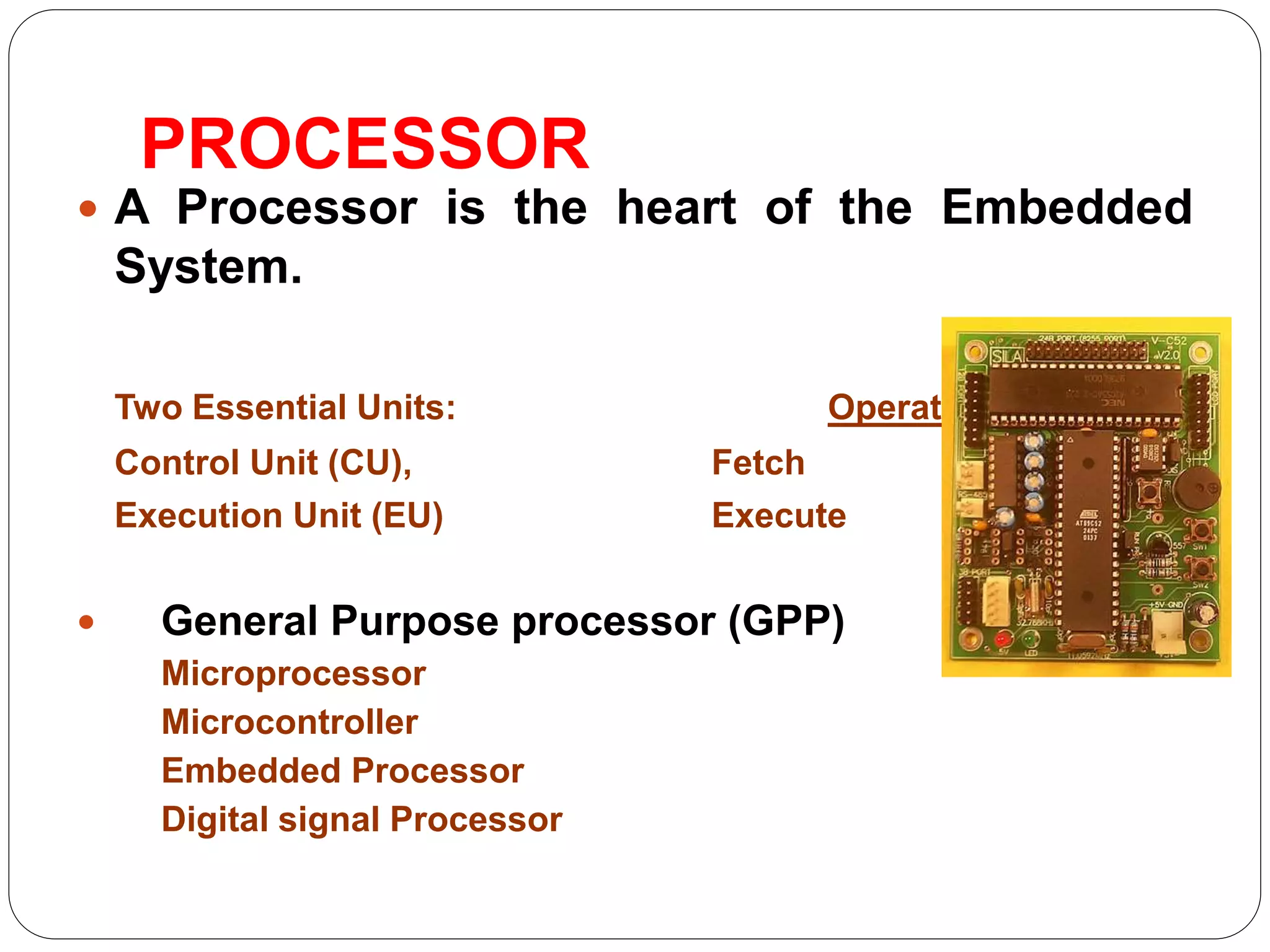 PROCESSOR
 A Processor is the heart of the Embedded
System.
Two Essential Units: Operations
Control Unit (CU), Fetch
Execution Unit (EU) Execute
 General Purpose processor (GPP)
Microprocessor
Microcontroller
Embedded Processor
Digital signal Processor
 
