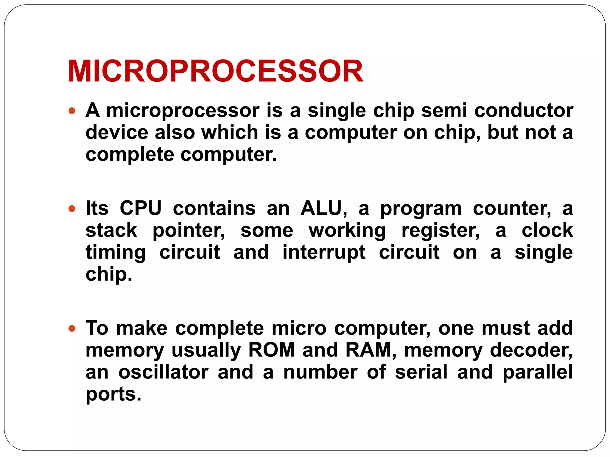 MICROPROCESSOR
 A microprocessor is a single chip semi conductor
device also which is a computer on chip, but not a
complete computer.
 Its CPU contains an ALU, a program counter, a
stack pointer, some working register, a clock
timing circuit and interrupt circuit on a single
chip.
 To make complete micro computer, one must add
memory usually ROM and RAM, memory decoder,
an oscillator and a number of serial and parallel
ports.
 