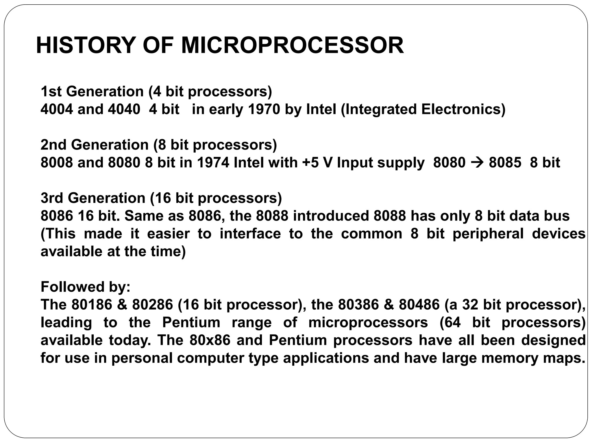 HISTORY OF MICROPROCESSOR
1st Generation (4 bit processors)
4004 and 4040 4 bit in early 1970 by Intel (Integrated Electronics)
2nd Generation (8 bit processors)
8008 and 8080 8 bit in 1974 Intel with +5 V Input supply 8080  8085 8 bit
3rd Generation (16 bit processors)
8086 16 bit. Same as 8086, the 8088 introduced 8088 has only 8 bit data bus
(This made it easier to interface to the common 8 bit peripheral devices
available at the time)
Followed by:
The 80186 & 80286 (16 bit processor), the 80386 & 80486 (a 32 bit processor),
leading to the Pentium range of microprocessors (64 bit processors)
available today. The 80x86 and Pentium processors have all been designed
for use in personal computer type applications and have large memory maps.
 