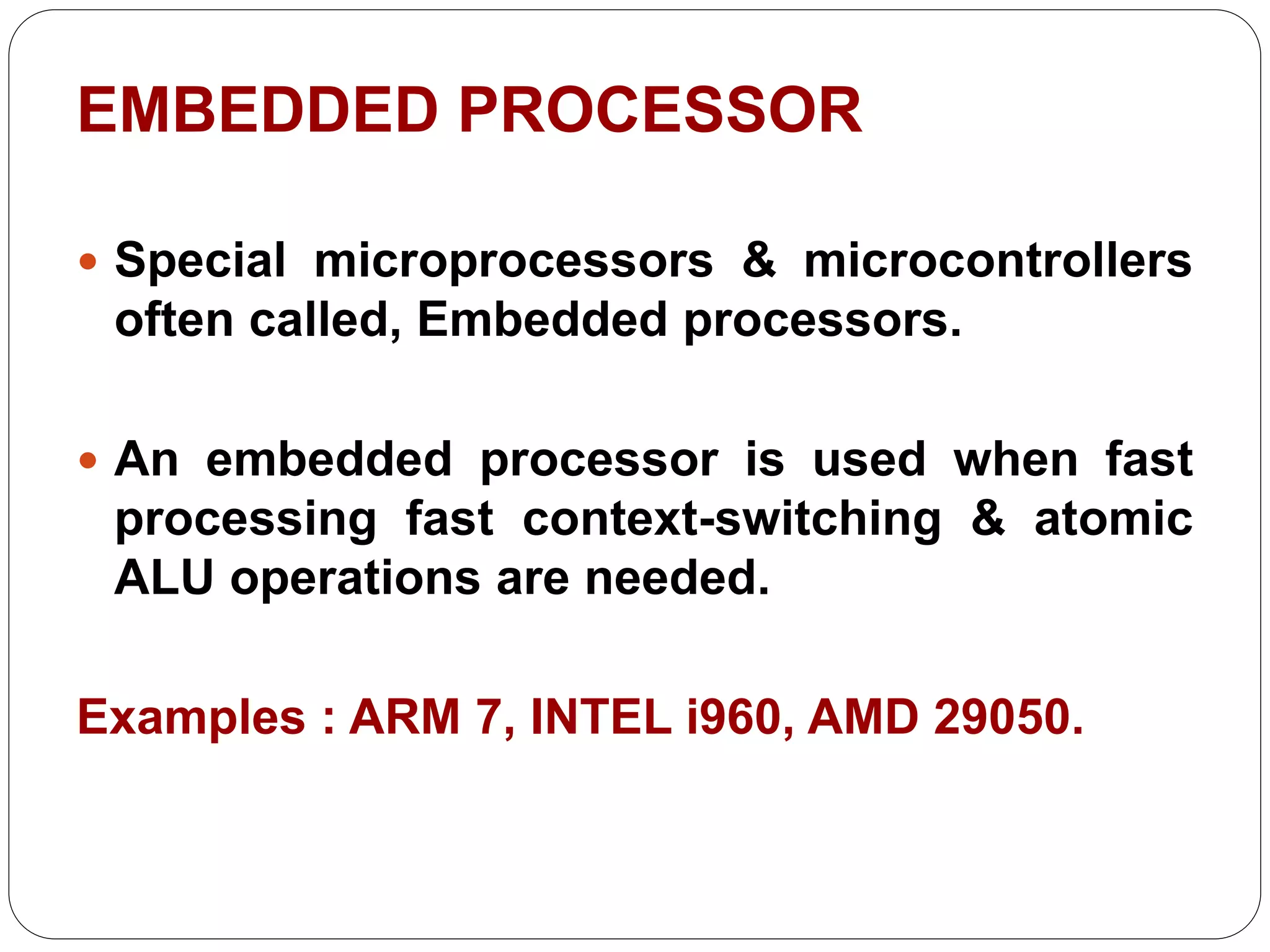 EMBEDDED PROCESSOR
 Special microprocessors & microcontrollers
often called, Embedded processors.
 An embedded processor is used when fast
processing fast context-switching & atomic
ALU operations are needed.
Examples : ARM 7, INTEL i960, AMD 29050.
 