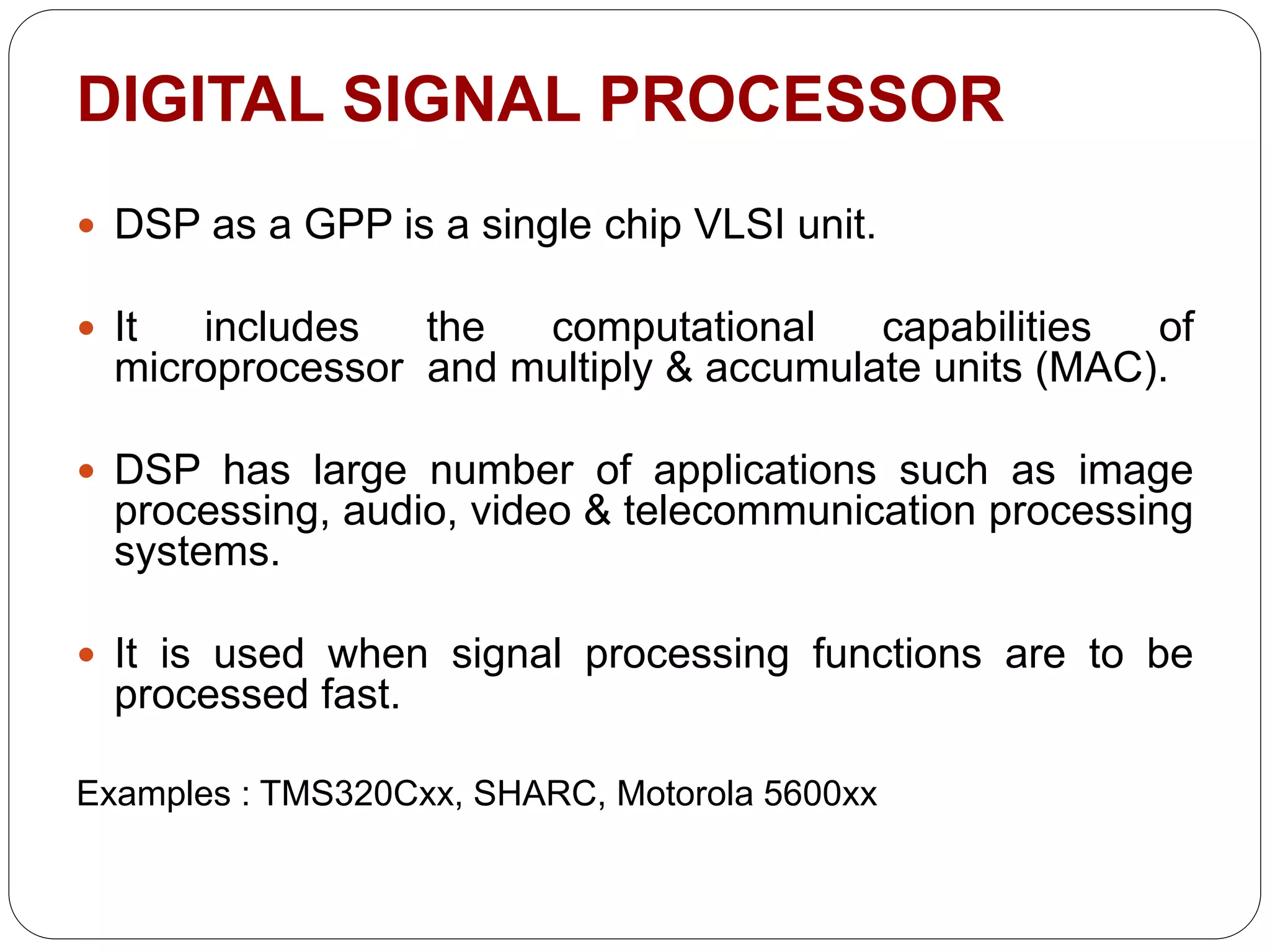 DIGITAL SIGNAL PROCESSOR
 DSP as a GPP is a single chip VLSI unit.
 It includes the computational capabilities of
microprocessor and multiply & accumulate units (MAC).
 DSP has large number of applications such as image
processing, audio, video & telecommunication processing
systems.
 It is used when signal processing functions are to be
processed fast.
Examples : TMS320Cxx, SHARC, Motorola 5600xx
 