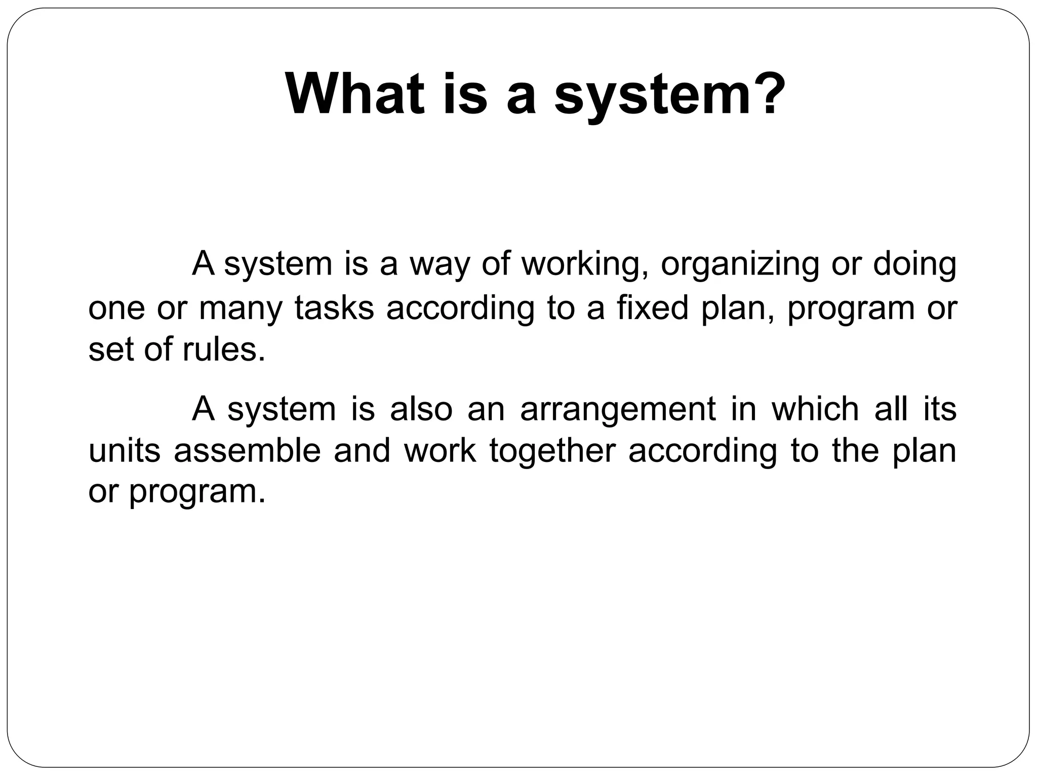 What is a system?
A system is a way of working, organizing or doing
one or many tasks according to a fixed plan, program or
set of rules.
A system is also an arrangement in which all its
units assemble and work together according to the plan
or program.
 