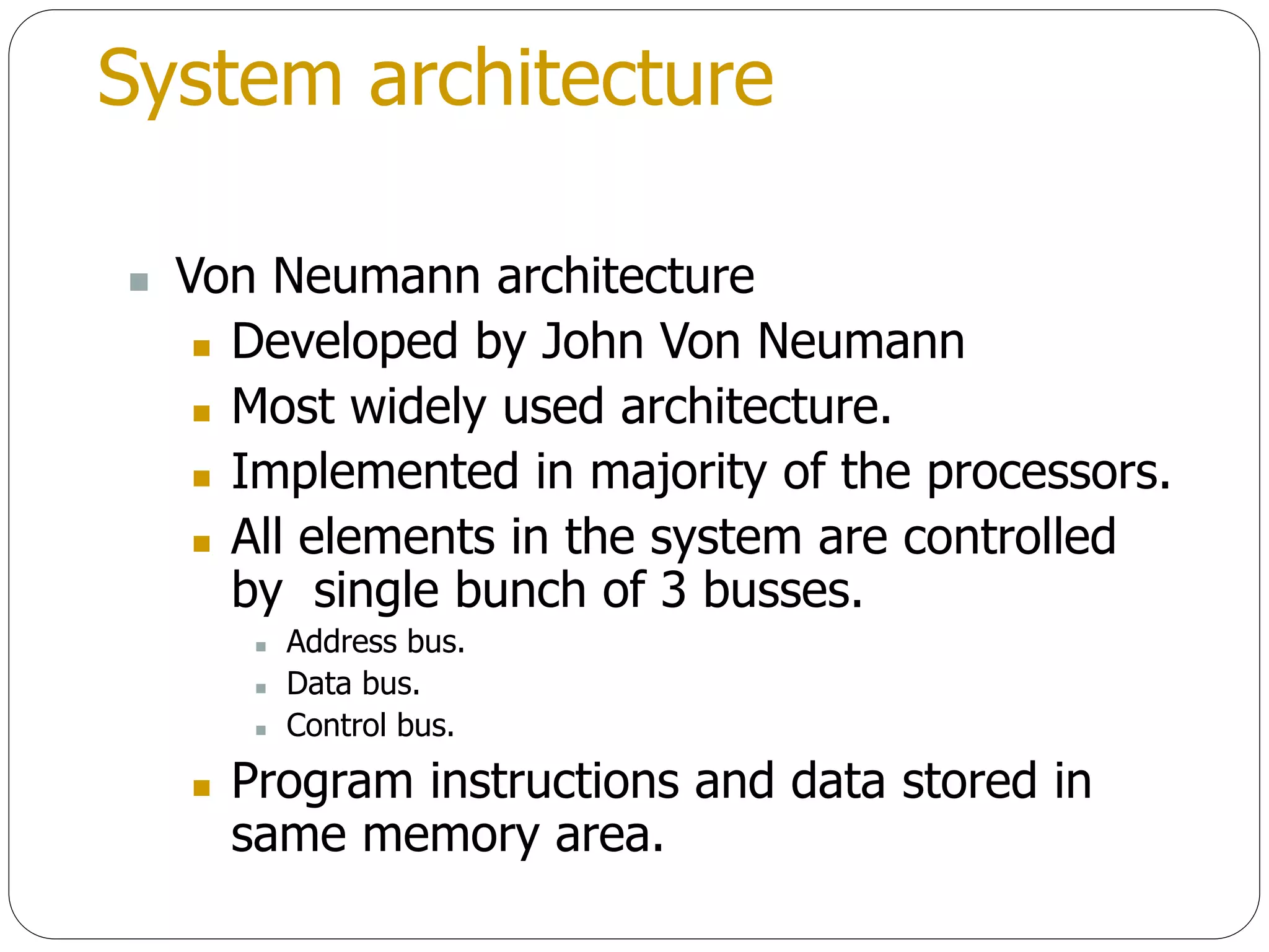 System architecture
 Von Neumann architecture
 Developed by John Von Neumann
 Most widely used architecture.
 Implemented in majority of the processors.
 All elements in the system are controlled
by single bunch of 3 busses.
 Address bus.
 Data bus.
 Control bus.
 Program instructions and data stored in
same memory area.
 