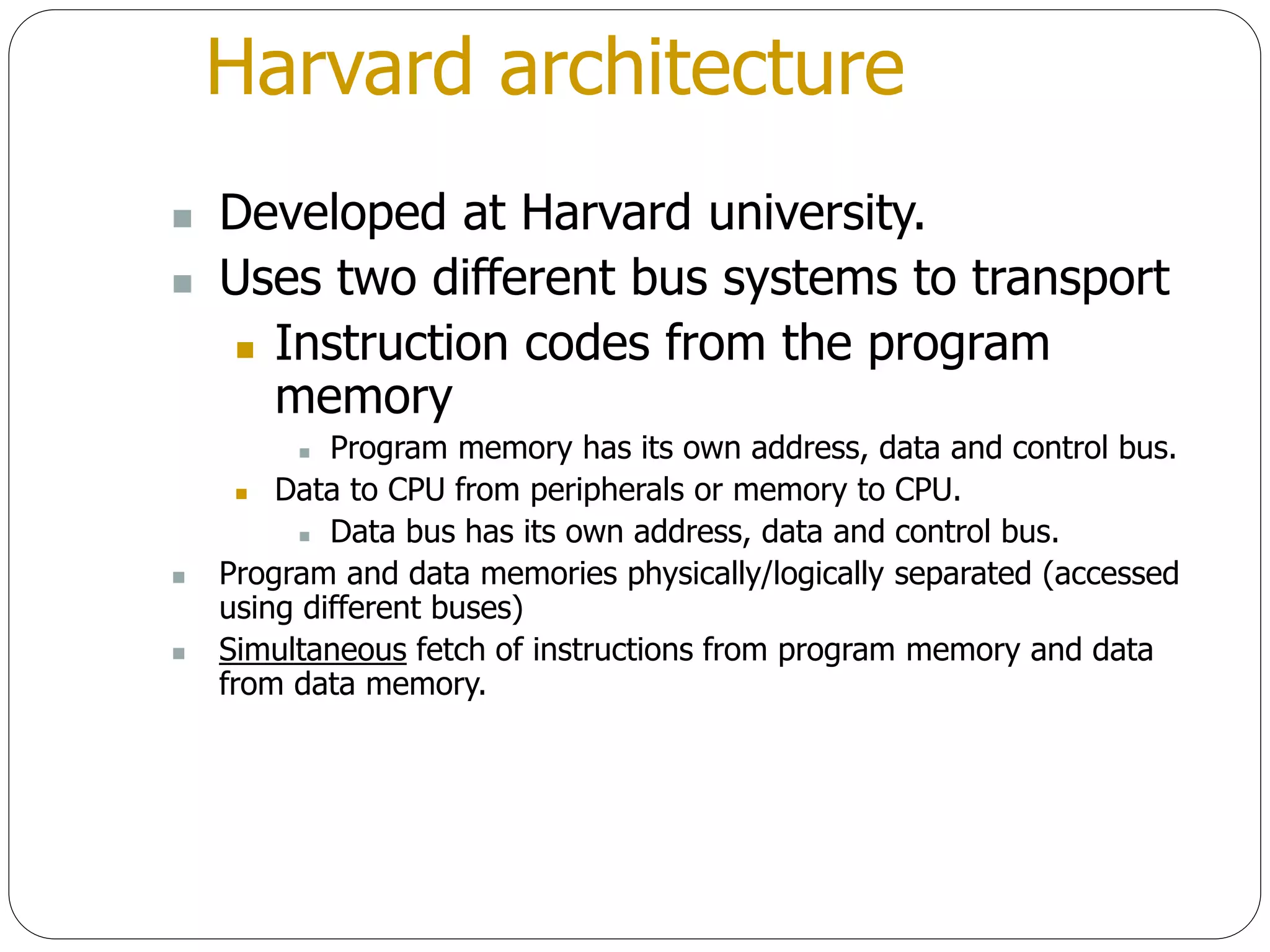Harvard architecture
 Developed at Harvard university.
 Uses two different bus systems to transport
 Instruction codes from the program
memory
 Program memory has its own address, data and control bus.
 Data to CPU from peripherals or memory to CPU.
 Data bus has its own address, data and control bus.
 Program and data memories physically/logically separated (accessed
using different buses)
 Simultaneous fetch of instructions from program memory and data
from data memory.
 