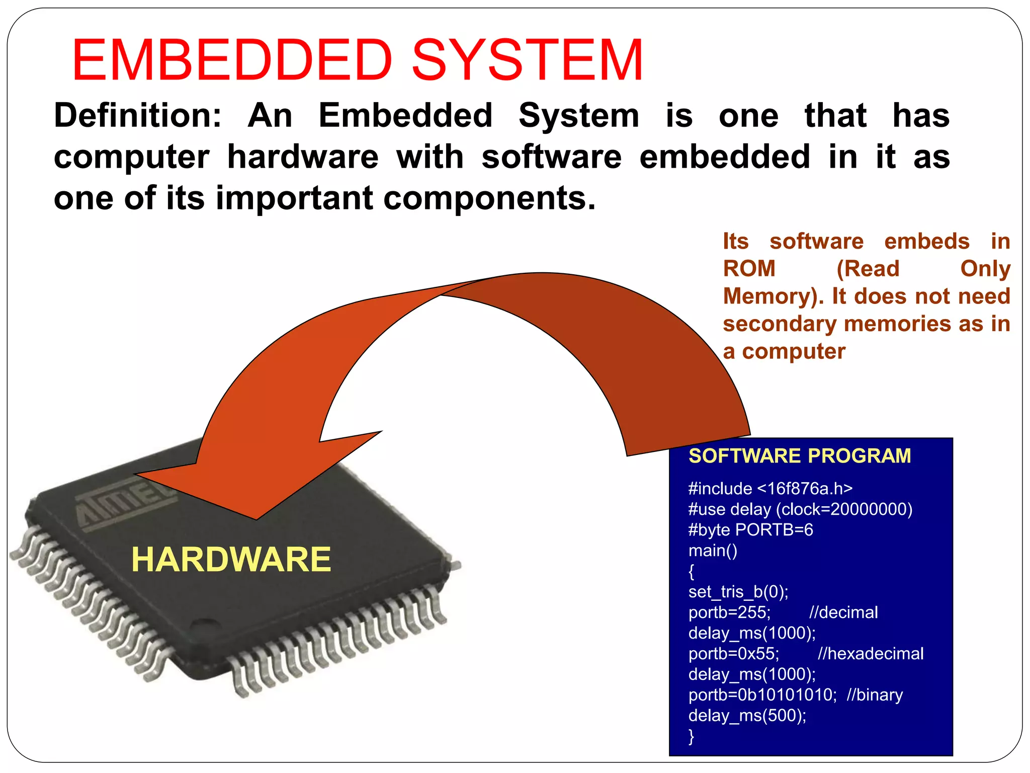 EMBEDDED SYSTEM
Definition: An Embedded System is one that has
computer hardware with software embedded in it as
one of its important components.
SOFTWARE PROGRAM
#include <16f876a.h>
#use delay (clock=20000000)
#byte PORTB=6
main()
{
set_tris_b(0);
portb=255; //decimal
delay_ms(1000);
portb=0x55; //hexadecimal
delay_ms(1000);
portb=0b10101010; //binary
delay_ms(500);
}
Its software embeds in
ROM (Read Only
Memory). It does not need
secondary memories as in
a computer
HARDWARE
 