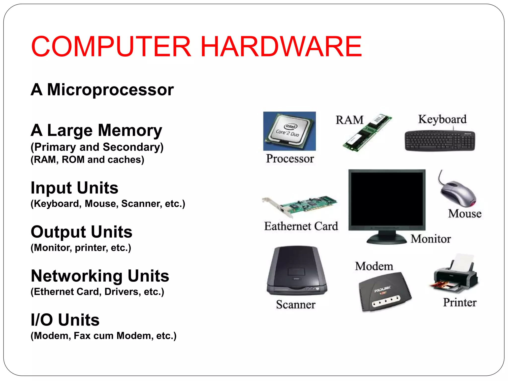 COMPUTER HARDWARE
A Microprocessor
A Large Memory
(Primary and Secondary)
(RAM, ROM and caches)
Input Units
(Keyboard, Mouse, Scanner, etc.)
Output Units
(Monitor, printer, etc.)
Networking Units
(Ethernet Card, Drivers, etc.)
I/O Units
(Modem, Fax cum Modem, etc.)
 