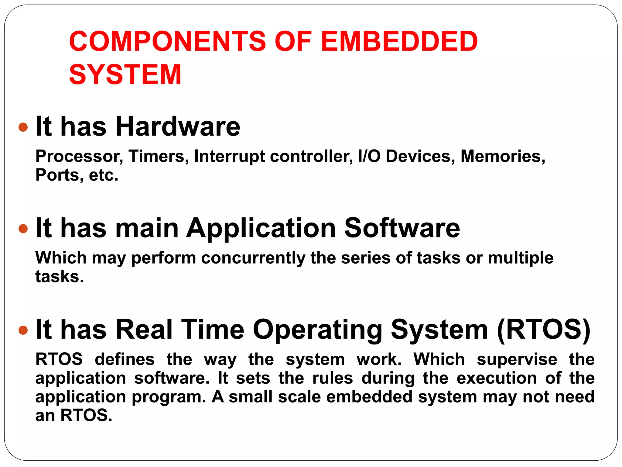 COMPONENTS OF EMBEDDED
SYSTEM
 It has Hardware
Processor, Timers, Interrupt controller, I/O Devices, Memories,
Ports, etc.
 It has main Application Software
Which may perform concurrently the series of tasks or multiple
tasks.
 It has Real Time Operating System (RTOS)
RTOS defines the way the system work. Which supervise the
application software. It sets the rules during the execution of the
application program. A small scale embedded system may not need
an RTOS.
 