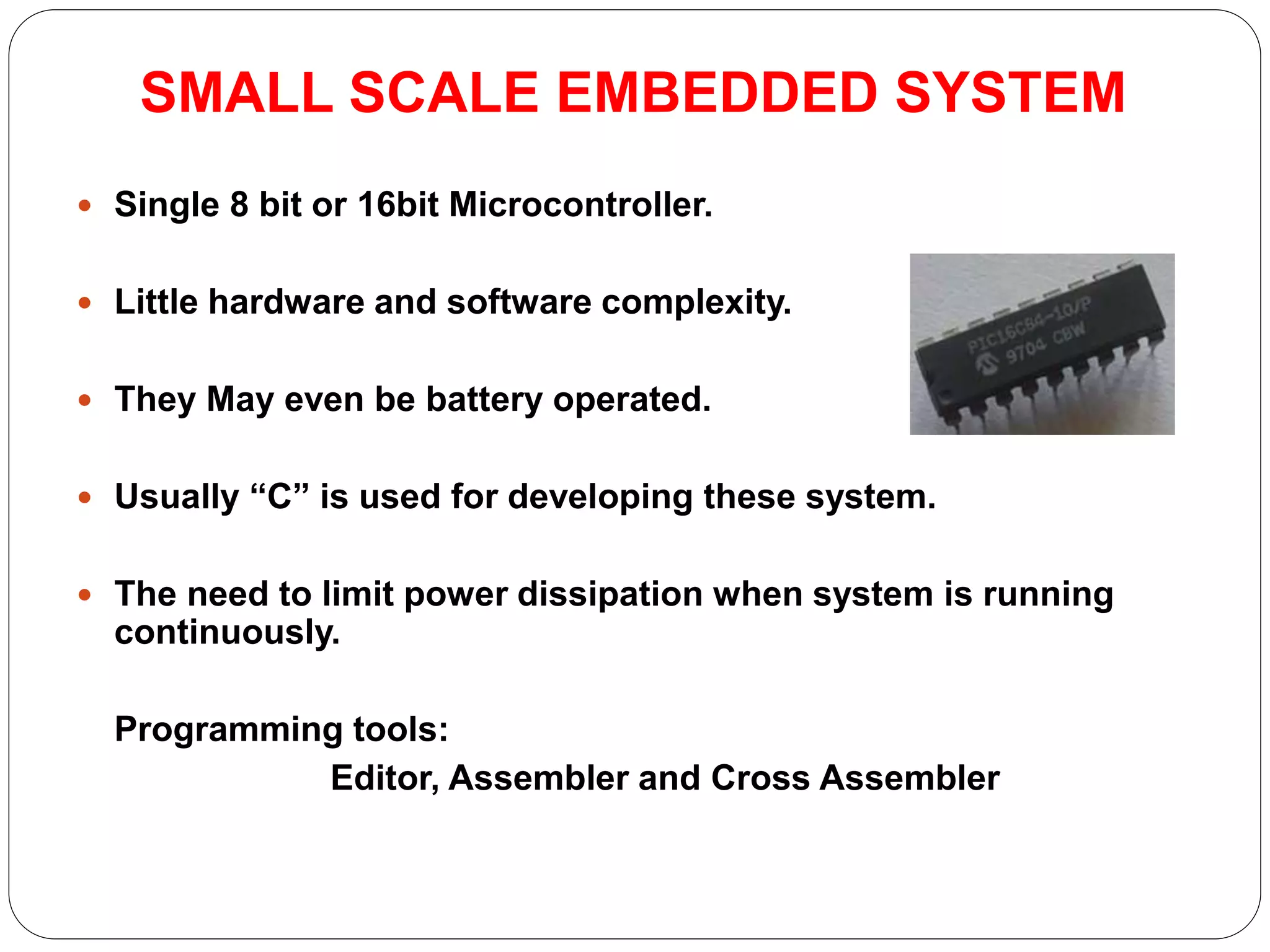 SMALL SCALE EMBEDDED SYSTEM
 Single 8 bit or 16bit Microcontroller.
 Little hardware and software complexity.
 They May even be battery operated.
 Usually “C” is used for developing these system.
 The need to limit power dissipation when system is running
continuously.
Programming tools:
Editor, Assembler and Cross Assembler
 