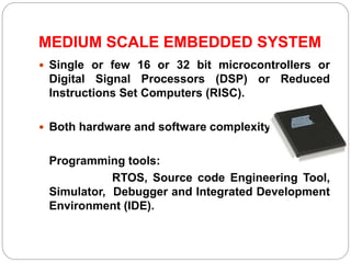 MEDIUM SCALE EMBEDDED SYSTEM
 Single or few 16 or 32 bit microcontrollers or
Digital Signal Processors (DSP) or Reduced
Instructions Set Computers (RISC).
 Both hardware and software complexity.
Programming tools:
RTOS, Source code Engineering Tool,
Simulator, Debugger and Integrated Development
Environment (IDE).
 