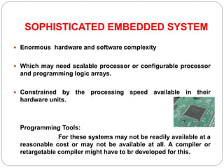 SOPHISTICATED EMBEDDED SYSTEM
 Enormous hardware and software complexity
 Which may need scalable processor or configurable processor
and programming logic arrays.
 Constrained by the processing speed available in their
hardware units.
Programming Tools:
For these systems may not be readily available at a
reasonable cost or may not be available at all. A compiler or
retargetable compiler might have to br developed for this.
 