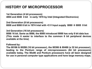 HISTORY OF MICROPROCESSOR
1st Generation (4 bit processors)
4004 and 4040 4 bit in early 1970 by Intel (Integrated Electronics)
2nd Generation (8 bit processors)
8008 and 8080 8 bit in 1974 Intel with +5 V Input supply 8080  8085 8 bit
3rd Generation (16 bit processors)
8086 16 bit. Same as 8086, the 8088 introduced 8088 has only 8 bit data bus
(This made it easier to interface to the common 8 bit peripheral devices
available at the time)
Followed by:
The 80186 & 80286 (16 bit processor), the 80386 & 80486 (a 32 bit processor),
leading to the Pentium range of microprocessors (64 bit processors)
available today. The 80x86 and Pentium processors have all been designed
for use in personal computer type applications and have large memory maps.
 