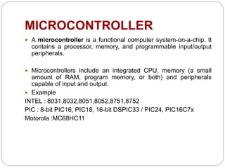 MICROCONTROLLER
 A microcontroller is a functional computer system-on-a-chip. It
contains a processor, memory, and programmable input/output
peripherals.
 Microcontrollers include an integrated CPU, memory (a small
amount of RAM, program memory, or both) and peripherals
capable of input and output.
 Example
INTEL : 8031,8032,8051,8052,8751,8752
PIC : 8-bit PIC16, PIC18, 16-bit DSPIC33 / PIC24, PIC16C7x
Motorola :MC68HC11
 
