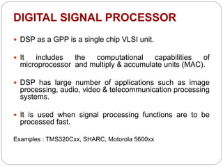 DIGITAL SIGNAL PROCESSOR
 DSP as a GPP is a single chip VLSI unit.
 It includes the computational capabilities of
microprocessor and multiply & accumulate units (MAC).
 DSP has large number of applications such as image
processing, audio, video & telecommunication processing
systems.
 It is used when signal processing functions are to be
processed fast.
Examples : TMS320Cxx, SHARC, Motorola 5600xx
 