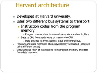 Harvard architecture
 Developed at Harvard university.
 Uses two different bus systems to transport
 Instruction codes from the program
memory
 Program memory has its own address, data and control bus.
 Data to CPU from peripherals or memory to CPU.
 Data bus has its own address, data and control bus.
 Program and data memories physically/logically separated (accessed
using different buses)
 Simultaneous fetch of instructions from program memory and data
from data memory.
 