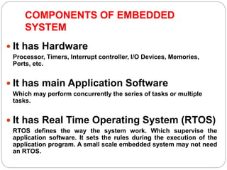 COMPONENTS OF EMBEDDED
SYSTEM
 It has Hardware
Processor, Timers, Interrupt controller, I/O Devices, Memories,
Ports, etc.
 It has main Application Software
Which may perform concurrently the series of tasks or multiple
tasks.
 It has Real Time Operating System (RTOS)
RTOS defines the way the system work. Which supervise the
application software. It sets the rules during the execution of the
application program. A small scale embedded system may not need
an RTOS.
 
