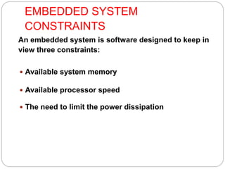 EMBEDDED SYSTEM
CONSTRAINTS
An embedded system is software designed to keep in
view three constraints:
 Available system memory
 Available processor speed
 The need to limit the power dissipation
 