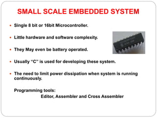SMALL SCALE EMBEDDED SYSTEM
 Single 8 bit or 16bit Microcontroller.
 Little hardware and software complexity.
 They May even be battery operated.
 Usually “C” is used for developing these system.
 The need to limit power dissipation when system is running
continuously.
Programming tools:
Editor, Assembler and Cross Assembler
 
