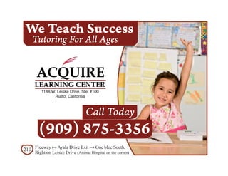 We Teach Success
    Tutoring For All Ages



        1188 W. Leiske Drive, Ste. #100
              Rialto, California



                                 Call Today
       (909) 875-3356
210 Freeway a Ayala Drive Exit a One bloc South,
     Right on Leiske Drive (Animal Hospital on the corner)
 