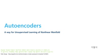 Autoencoders
A way for Unsupervised Learning of Nonlinear Manifold
이활석
Slide Design : https://graphicriver.net/item/simpleco-simple-powerpoint-template/13220655
한글로 작성된 부분은 개인적인 견해인 경우가 많으니 참조하시기 바랍니다.
각 슬라이드 아래에는 해당 슬라이드에서 사용된 자료 출처가 제시되어 있습니다.
 