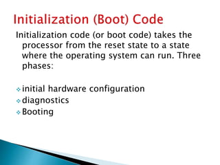 Initialization code (or boot code) takes the
processor from the reset state to a state
where the operating system can run. Three
phases:
 initial hardware configuration
 diagnostics
 Booting
 
