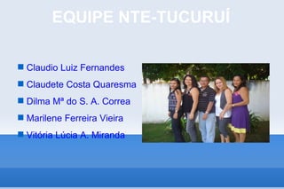 EQUIPE NTE-TUCURUÍ

 Claudio Luiz Fernandes
 Claudete Costa Quaresma
 Dilma Mª do S. A. Correa
 Marilene Ferreira Vieira
 Vitória Lúcia A. Miranda
 