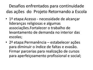Desafios enfrentados para continuidade
das ações do Projeto Retornando a Escola
• 1ª etapa:Acesso - necessidade de alcançar
lideranças religiosas e algumas
associações.Fortalecer o trabalho de
levantamento de demanda no interior das
escolas;
• 2ª etapa:Permanência – estabelecer ações
para diminuir o índice de faltas e evasão.
Firmar parcerias para realização de cursos
para aperfeiçoamento profissional e social;
 