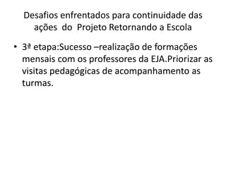 Desafios enfrentados para continuidade das
ações do Projeto Retornando a Escola
• 3ª etapa:Sucesso –realização de formações
mensais com os professores da EJA.Priorizar as
visitas pedagógicas de acompanhamento as
turmas.
 