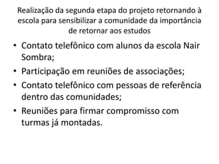 Realização da segunda etapa do projeto retornando à
escola para sensibilizar a comunidade da importância
de retornar aos estudos
• Contato telefônico com alunos da escola Nair
Sombra;
• Participação em reuniões de associações;
• Contato telefônico com pessoas de referência
dentro das comunidades;
• Reuniões para firmar compromisso com
turmas já montadas.
 