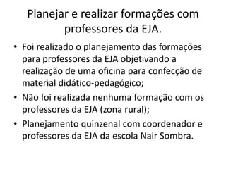 Planejar e realizar formações com
professores da EJA.
• Foi realizado o planejamento das formações
para professores da EJA objetivando a
realização de uma oficina para confecção de
material didático-pedagógico;
• Não foi realizada nenhuma formação com os
professores da EJA (zona rural);
• Planejamento quinzenal com coordenador e
professores da EJA da escola Nair Sombra.
 