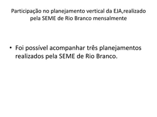 Participação no planejamento vertical da EJA,realizado
pela SEME de Rio Branco mensalmente
• Foi possível acompanhar três planejamentos
realizados pela SEME de Rio Branco.
 