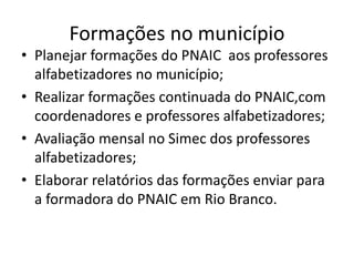 Formações no município
• Planejar formações do PNAIC aos professores
alfabetizadores no município;
• Realizar formações continuada do PNAIC,com
coordenadores e professores alfabetizadores;
• Avaliação mensal no Simec dos professores
alfabetizadores;
• Elaborar relatórios das formações enviar para
a formadora do PNAIC em Rio Branco.
 