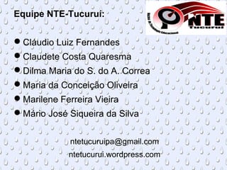 Equipe NTE-Tucuruí:
Cláudio Luiz Fernandes
Claudete Costa Quaresma
Dilma Maria do S. do A. Correa
Maria da Conceição Oliveira
Marilene Ferreira Vieira
Mário José Siqueira da Silva
ntetucuruipa@gmail.com
ntetucurui.wordpress.com
 