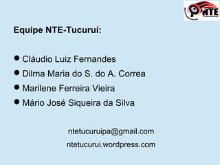 Equipe NTE-Tucuruí:
Cláudio Luiz Fernandes
Dilma Maria do S. do A. Correa
Marilene Ferreira Vieira
Mário José Siqueira da Silva
ntetucuruipa@gmail.com
ntetucurui.wordpress.com
 