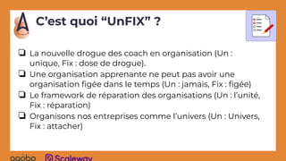❏ La nouvelle drogue des coach en organisation (Un :
unique, Fix : dose de drogue).
❏ Une organisation apprenante ne peut pas avoir une
organisation ﬁgée dans le temps (Un : jamais, Fix : ﬁgée)
❏ Le framework de réparation des organisations (Un : l’unité,
Fix : réparation)
❏ Organisons nos entreprises comme l’univers (Un : Univers,
Fix : attacher)
C’est quoi “UnFIX” ?
 