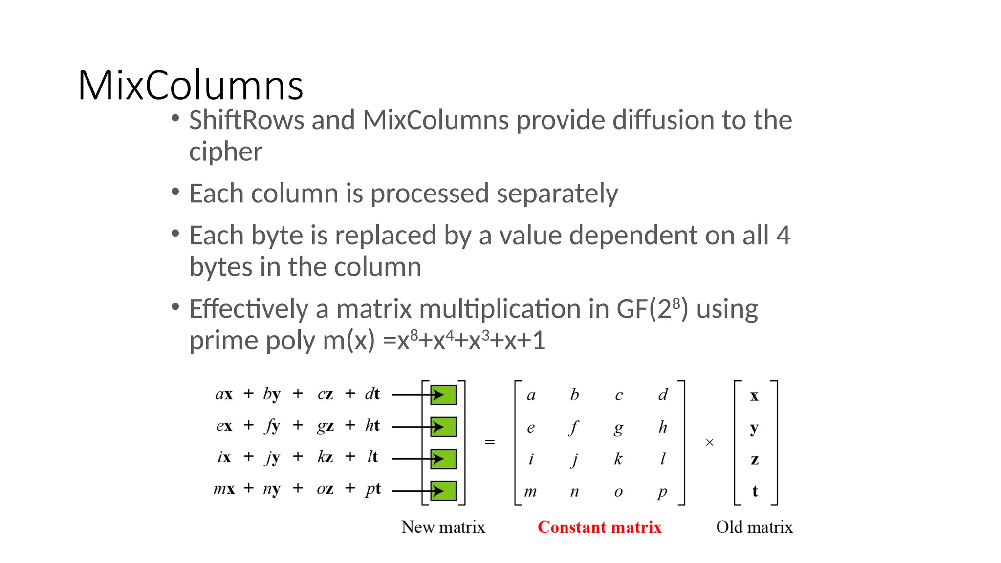 MixColumns
• ShiftRows and MixColumns provide diffusion to the
cipher
• Each column is processed separately
• Each byte is replaced by a value dependent on all 4
bytes in the column
• Effectively a matrix multiplication in GF(28
) using
prime poly m(x) =x8
+x4
+x3
+x+1
 