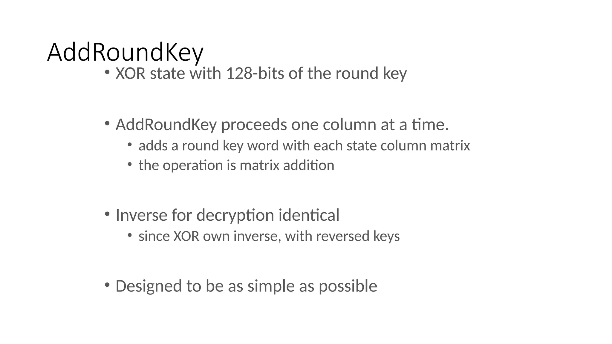AddRoundKey
• XOR state with 128-bits of the round key
• AddRoundKey proceeds one column at a time.
• adds a round key word with each state column matrix
• the operation is matrix addition
• Inverse for decryption identical
• since XOR own inverse, with reversed keys
• Designed to be as simple as possible
 