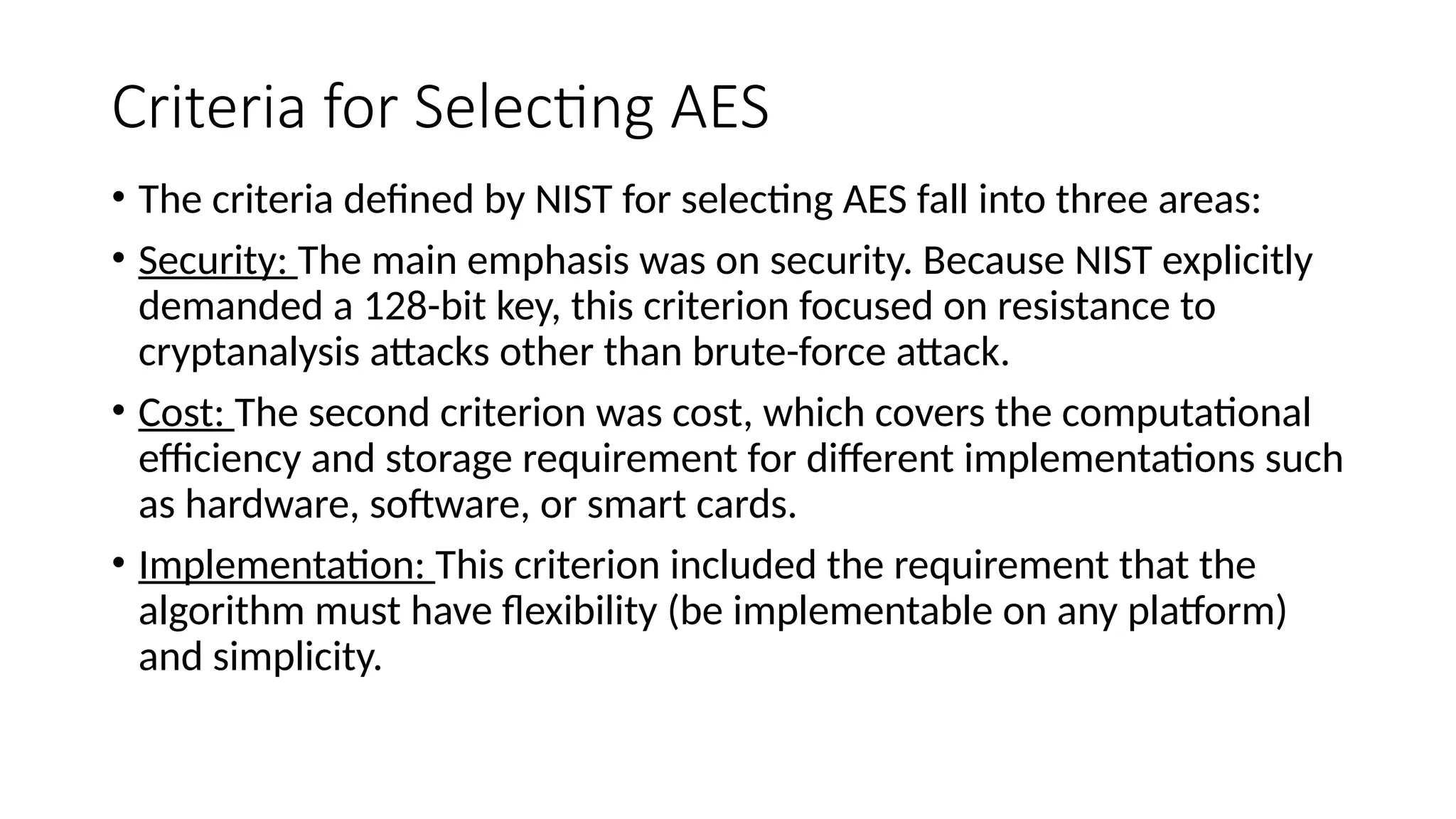 Criteria for Selecting AES
• The criteria defined by NIST for selecting AES fall into three areas:
• Security: The main emphasis was on security. Because NIST explicitly
demanded a 128-bit key, this criterion focused on resistance to
cryptanalysis attacks other than brute-force attack.
• Cost: The second criterion was cost, which covers the computational
efficiency and storage requirement for different implementations such
as hardware, software, or smart cards.
• Implementation: This criterion included the requirement that the
algorithm must have flexibility (be implementable on any platform)
and simplicity.
 