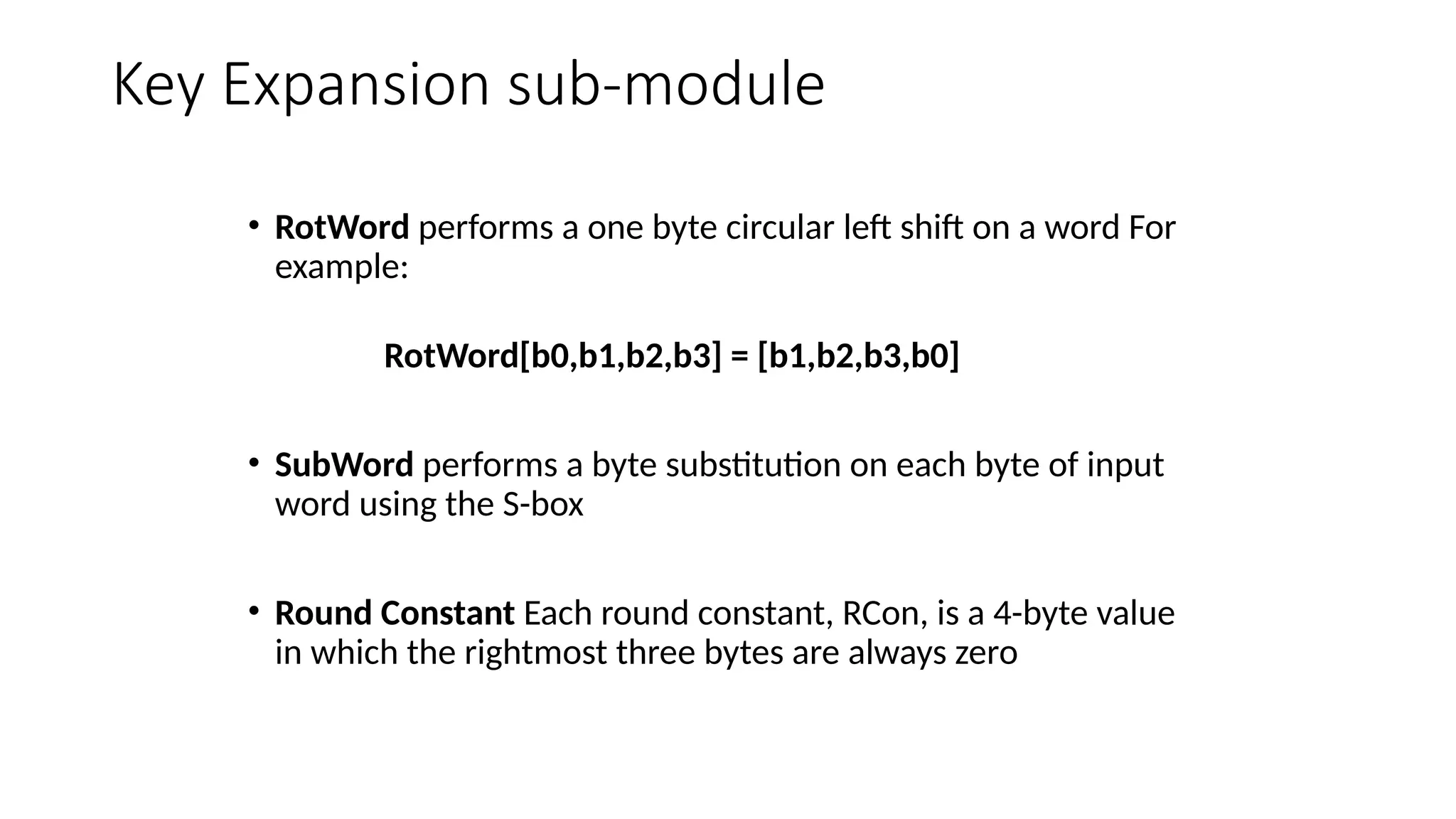 Key Expansion sub-module
• RotWord performs a one byte circular left shift on a word For
example:
RotWord[b0,b1,b2,b3] = [b1,b2,b3,b0]
• SubWord performs a byte substitution on each byte of input
word using the S-box
• Round Constant Each round constant, RCon, is a 4-byte value
in which the rightmost three bytes are always zero
 