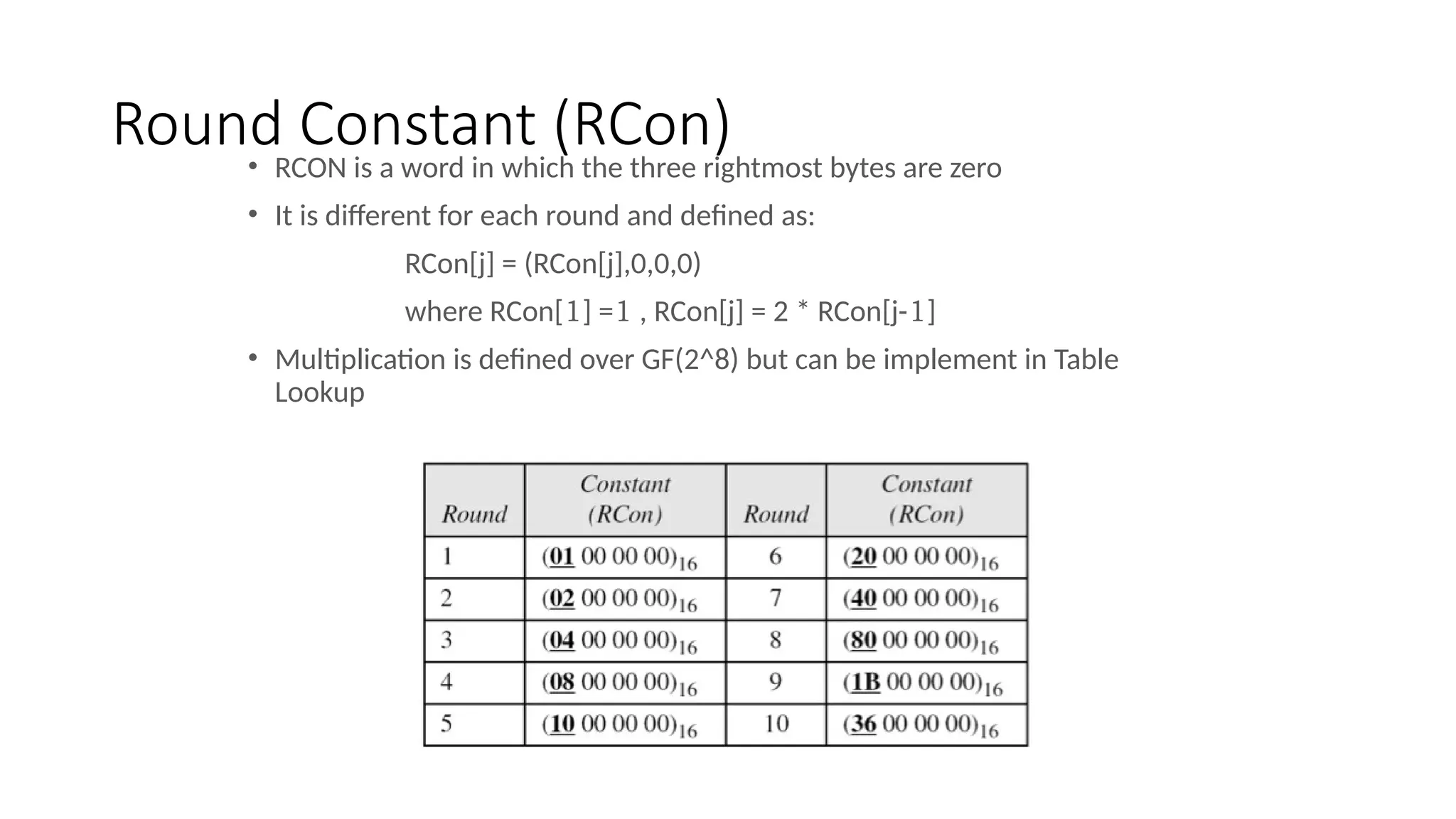 Round Constant (RCon)
• RCON is a word in which the three rightmost bytes are zero
• It is different for each round and defined as:
RCon[j] = (RCon[j],0,0,0)
where RCon[1] =1 , RCon[j] = 2 * RCon[j-1]
• Multiplication is defined over GF(2^8) but can be implement in Table
Lookup
 